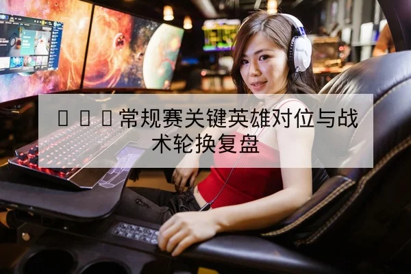 KPL常规赛关键英雄对位与战术轮换复盘